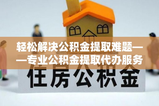 锡林郭勒盟轻松解决公积金提取难题——专业公积金提取代办服务详解