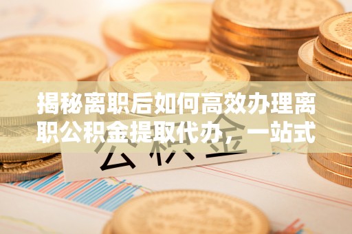 锡林郭勒盟揭秘离职后如何高效办理离职公积金提取代办，一站式服务全解析