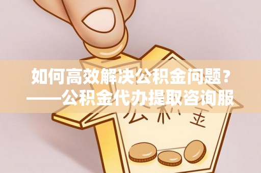 锡林郭勒盟如何高效解决公积金问题？——公积金代办提取咨询服务指南