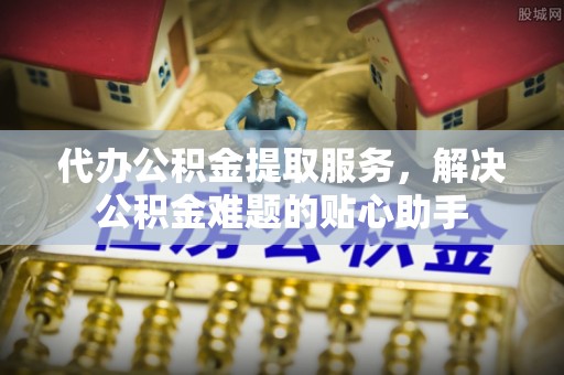 锡林郭勒盟代办公积金提取服务，解决公积金难题的贴心助手