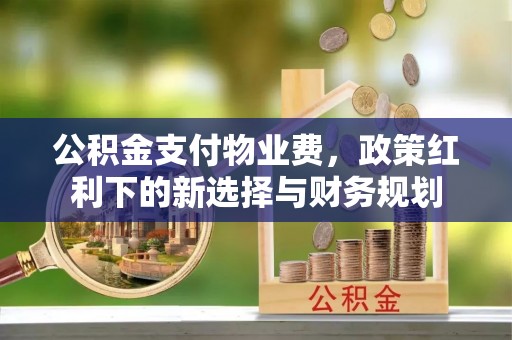 锡林郭勒盟公积金支付物业费，政策红利下的新选择与财务规划