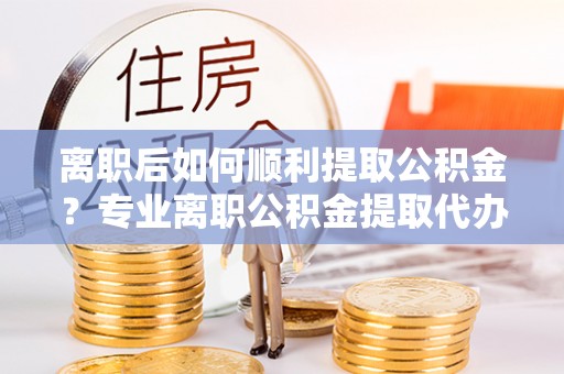 锡林郭勒盟离职后如何顺利提取公积金？专业离职公积金提取代办服务指南