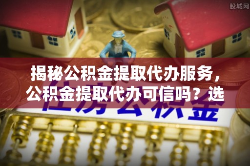 锡林郭勒盟揭秘公积金提取代办服务，公积金提取代办可信吗？选择前你需要知道的真相