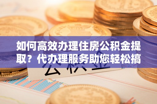 锡林郭勒盟如何高效办理住房公积金提取？代办理服务助您轻松搞定