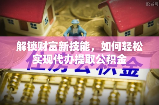 锡林郭勒盟解锁财富新技能，如何轻松实现代办提取公积金