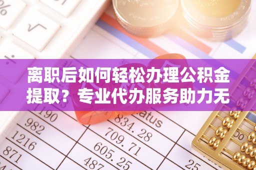 锡林郭勒盟离职后如何轻松办理公积金提取？专业代办服务助力无忧