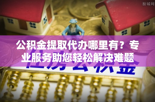 锡林郭勒盟公积金提取代办哪里有？专业服务助您轻松解决难题