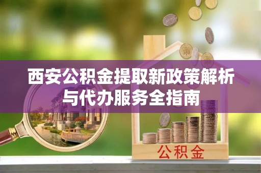 锡林郭勒盟西安公积金提取新政策解析与代办服务全指南