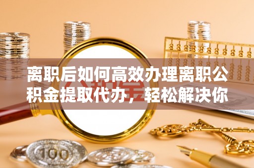 锡林郭勒盟离职后如何高效办理离职公积金提取代办，轻松解决你的后顾之忧