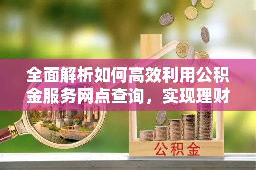 锡林郭勒盟全面解析如何高效利用公积金服务网点查询，实现理财与生活优化