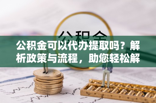锡林郭勒盟公积金可以代办提取吗？解析政策与流程，助您轻松解决疑问