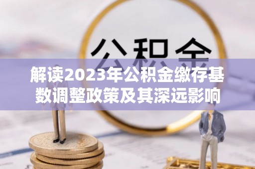 锡林郭勒盟解读2023年公积金缴存基数调整政策及其深远影响