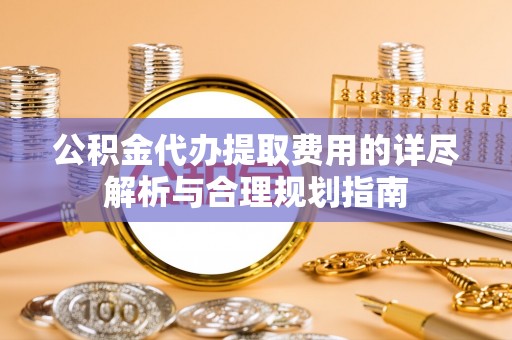 锡林郭勒盟公积金代办提取费用的详尽解析与合理规划指南